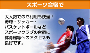 スポーツ合宿に 大人数でのご利用も快適!野球・サッカー・バスケットボールなどスポーツクラブの合宿に体育館等へのアクセスも良好です。